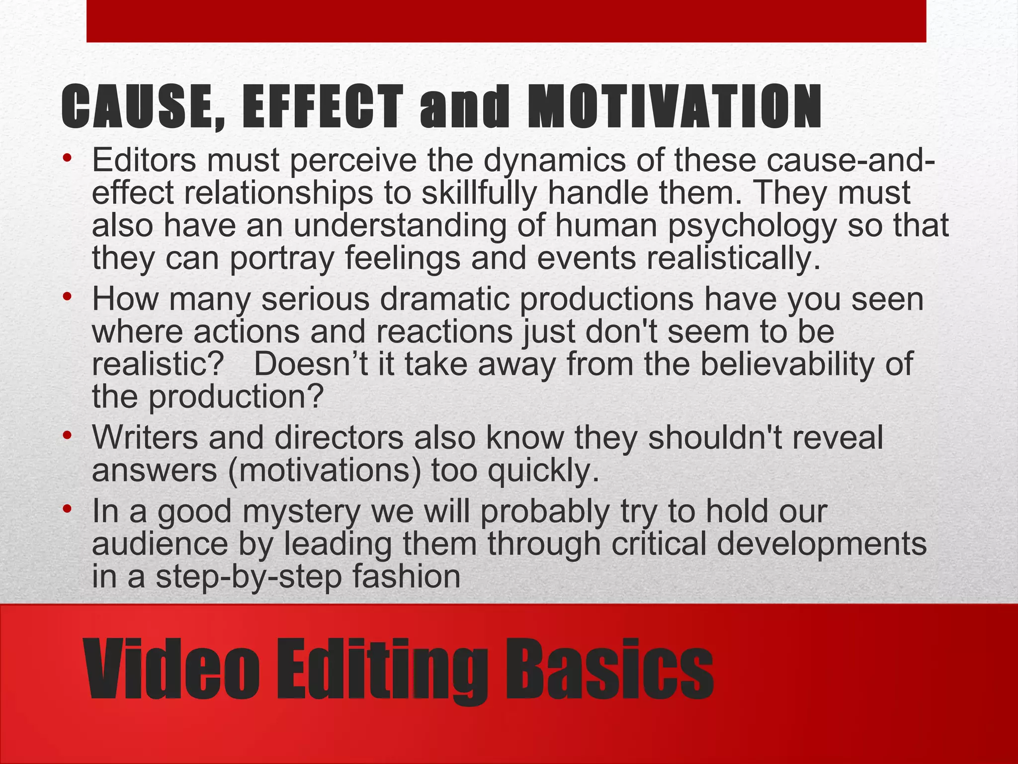 Video Editing Basics
CAUSE, EFFECT and MOTIVATION
• Editors must perceive the dynamics of these cause-and-
effect relationships to skillfully handle them. They must
also have an understanding of human psychology so that
they can portray feelings and events realistically.
• How many serious dramatic productions have you seen
where actions and reactions just don't seem to be
realistic? Doesn’t it take away from the believability of
the production?
• Writers and directors also know they shouldn't reveal
answers (motivations) too quickly.
• In a good mystery we will probably try to hold our
audience by leading them through critical developments
in a step-by-step fashion
 