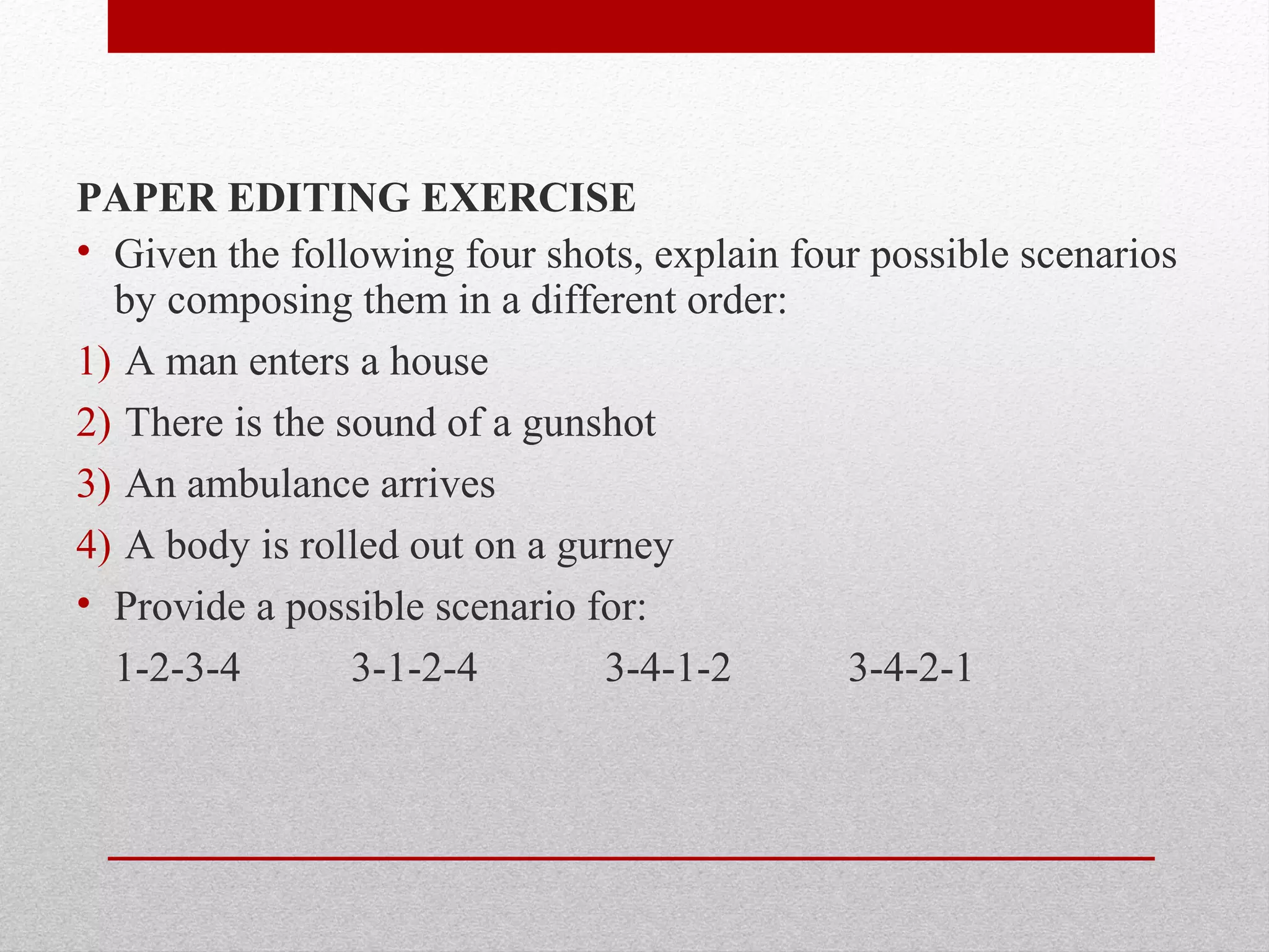 PAPER EDITING EXERCISE
• Given the following four shots, explain four possible scenarios
by composing them in a different order:
1) A man enters a house
2) There is the sound of a gunshot
3) An ambulance arrives
4) A body is rolled out on a gurney
• Provide a possible scenario for:
1-2-3-4 3-1-2-4 3-4-1-2 3-4-2-1
 