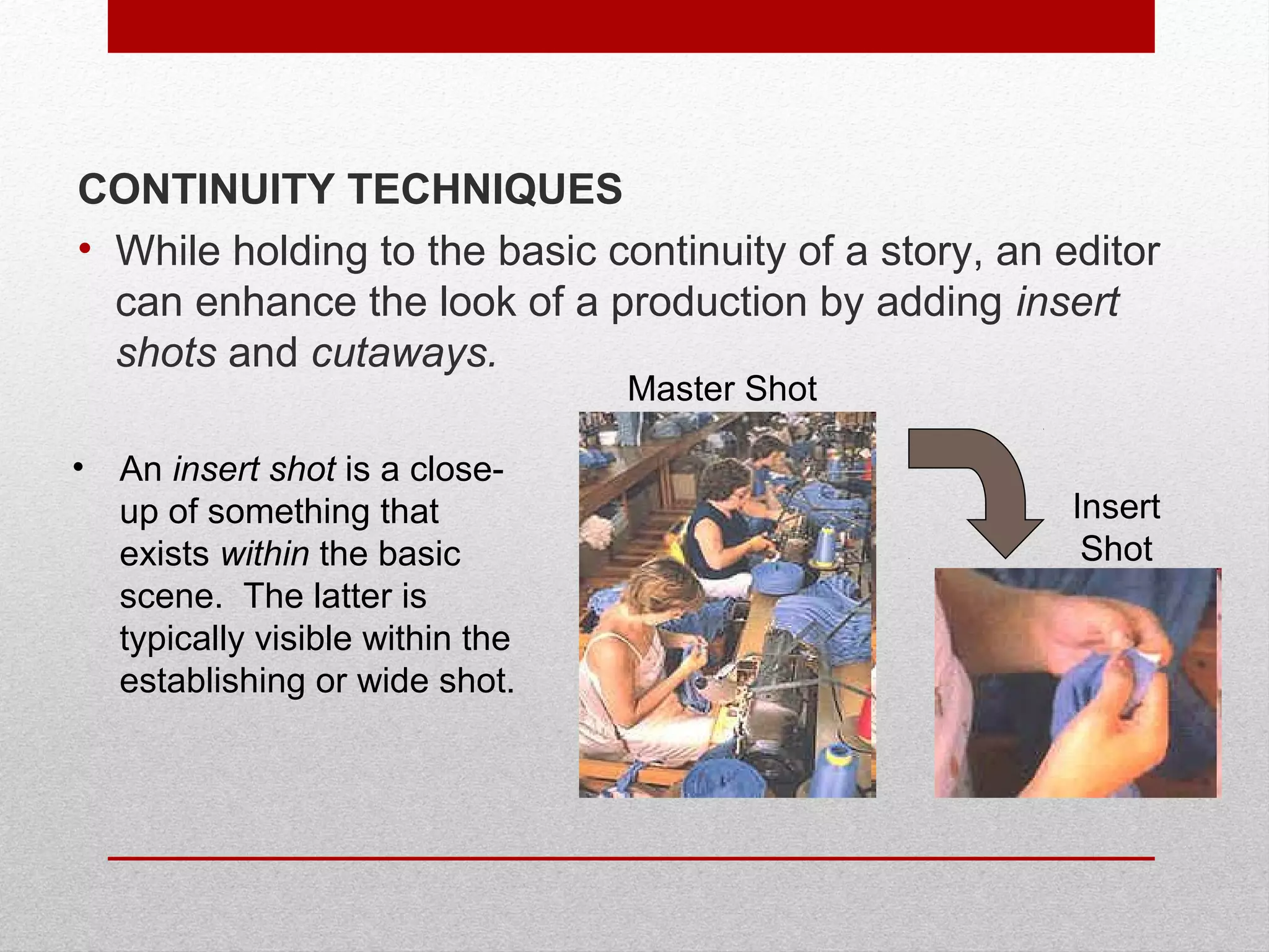CONTINUITY TECHNIQUES
• While holding to the basic continuity of a story, an editor
can enhance the look of a production by adding insert
shots and cutaways.
• An insert shot is a close-
up of something that
exists within the basic
scene. The latter is
typically visible within the
establishing or wide shot.
Master Shot
Insert
Shot
 