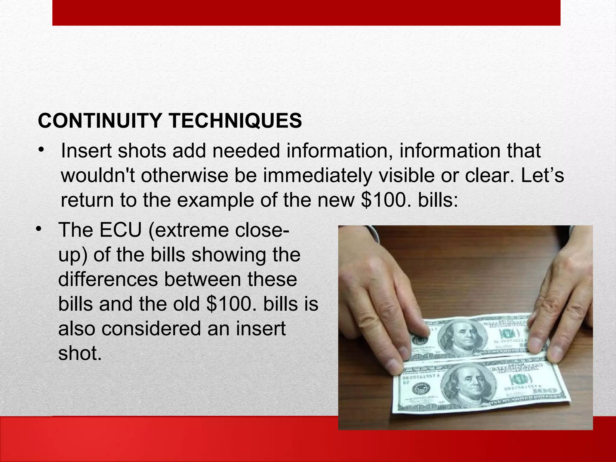 CONTINUITY TECHNIQUES
• Insert shots add needed information, information that
wouldn't otherwise be immediately visible or clear. Let’s
return to the example of the new $100. bills:
• The ECU (extreme close-
up) of the bills showing the
differences between these
bills and the old $100. bills is
also considered an insert
shot.
 