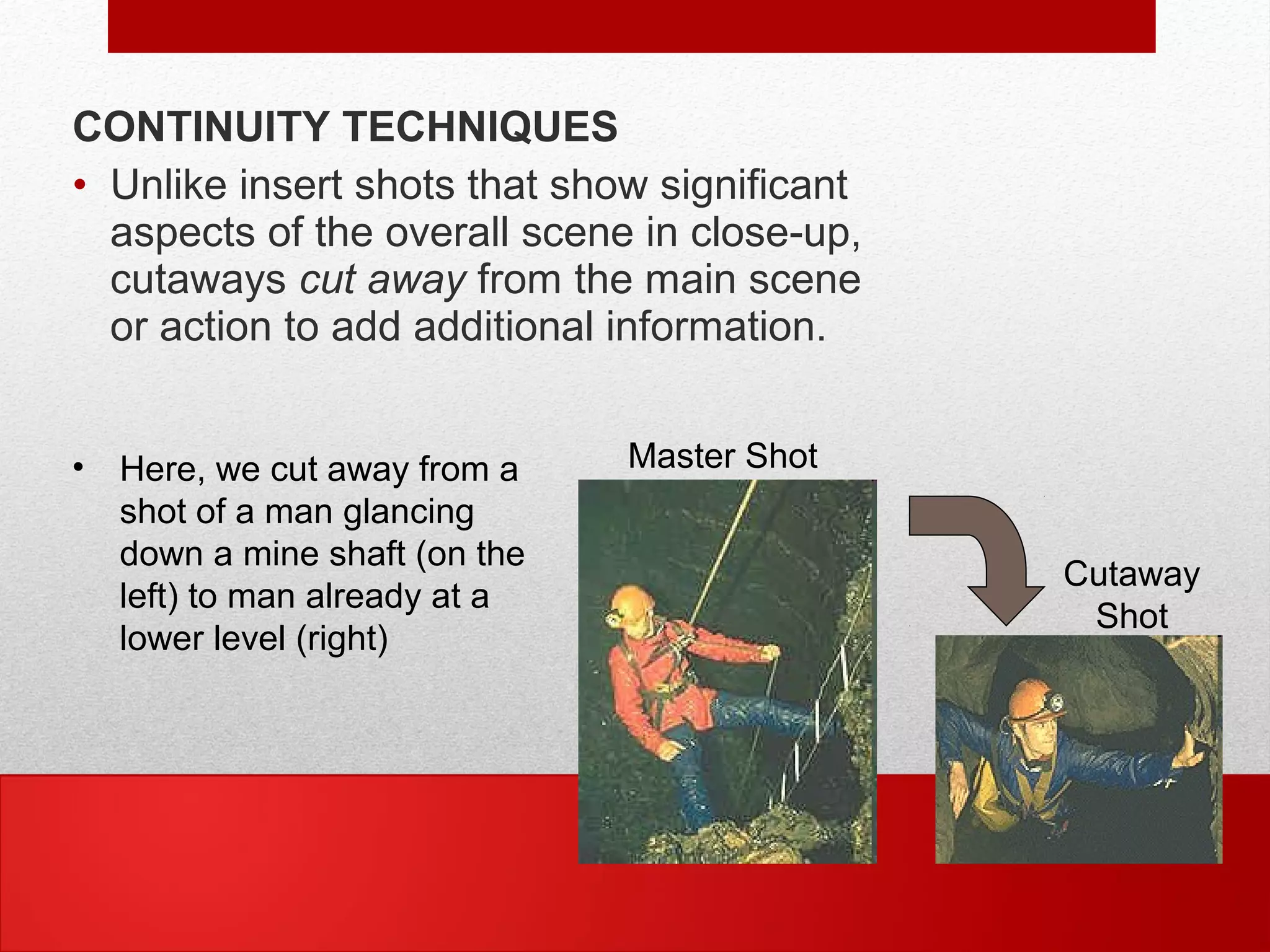 CONTINUITY TECHNIQUES
• Unlike insert shots that show significant
aspects of the overall scene in close-up,
cutaways cut away from the main scene
or action to add additional information.
• Here, we cut away from a
shot of a man glancing
down a mine shaft (on the
left) to man already at a
lower level (right)
Master Shot
Cutaway
Shot
 
