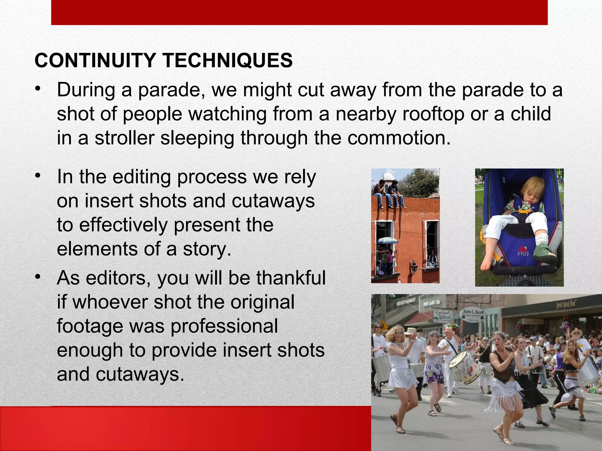 CONTINUITY TECHNIQUES
• During a parade, we might cut away from the parade to a
shot of people watching from a nearby rooftop or a child
in a stroller sleeping through the commotion.
• In the editing process we rely
on insert shots and cutaways
to effectively present the
elements of a story.
• As editors, you will be thankful
if whoever shot the original
footage was professional
enough to provide insert shots
and cutaways.
 