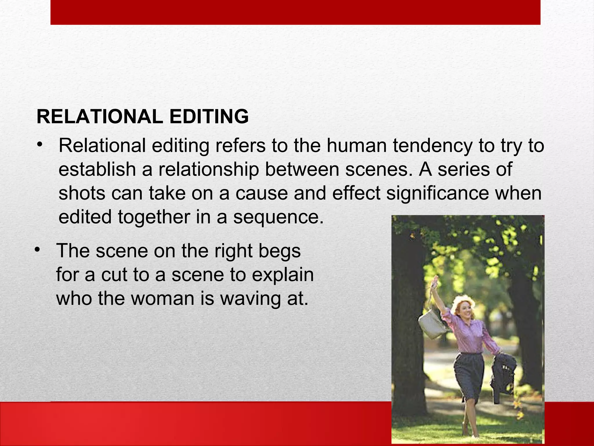 RELATIONAL EDITING
• Relational editing refers to the human tendency to try to
establish a relationship between scenes. A series of
shots can take on a cause and effect significance when
edited together in a sequence.
• The scene on the right begs
for a cut to a scene to explain
who the woman is waving at.
 