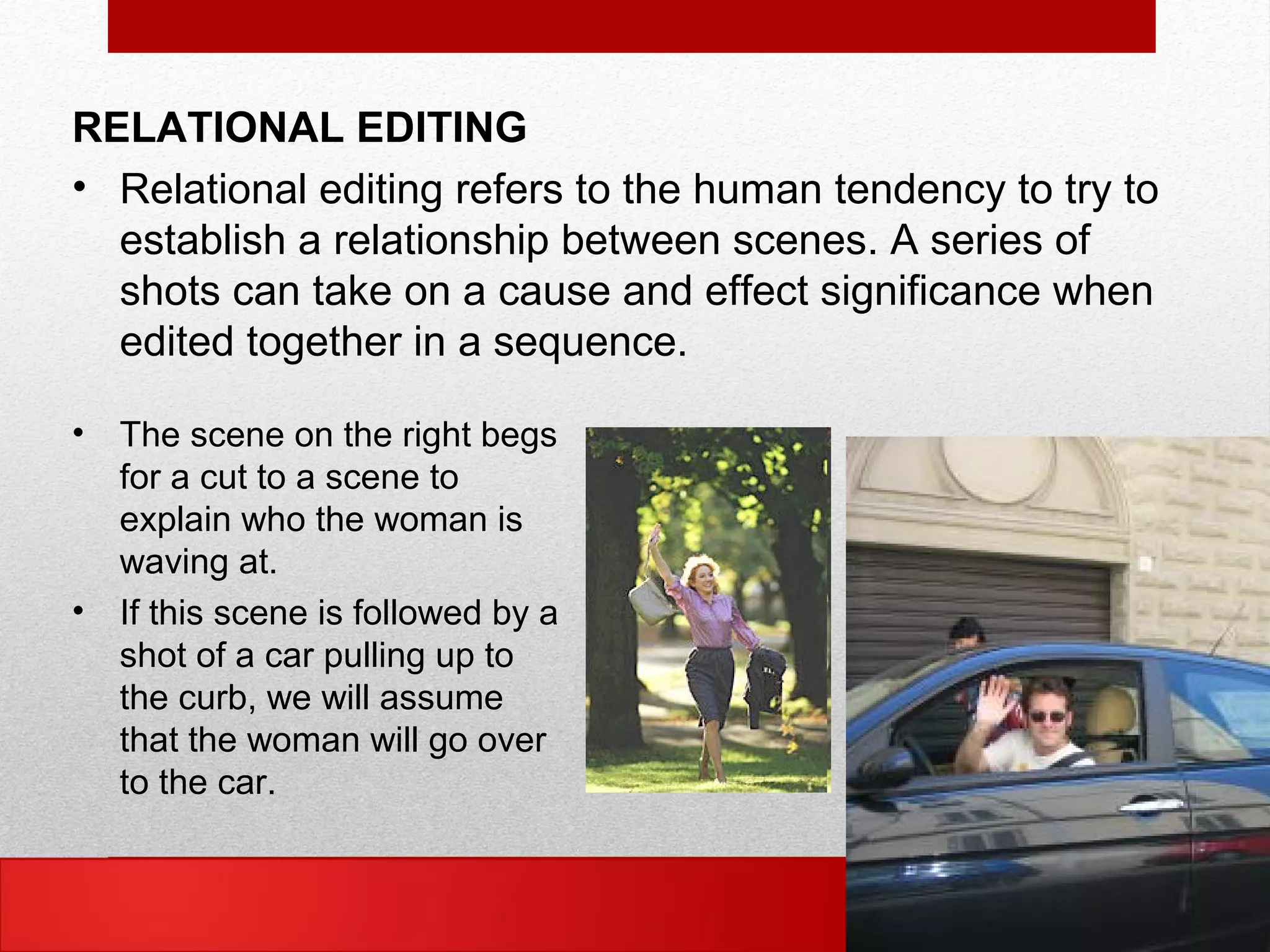 RELATIONAL EDITING
• Relational editing refers to the human tendency to try to
establish a relationship between scenes. A series of
shots can take on a cause and effect significance when
edited together in a sequence.
• The scene on the right begs
for a cut to a scene to
explain who the woman is
waving at.
• If this scene is followed by a
shot of a car pulling up to
the curb, we will assume
that the woman will go over
to the car.
 