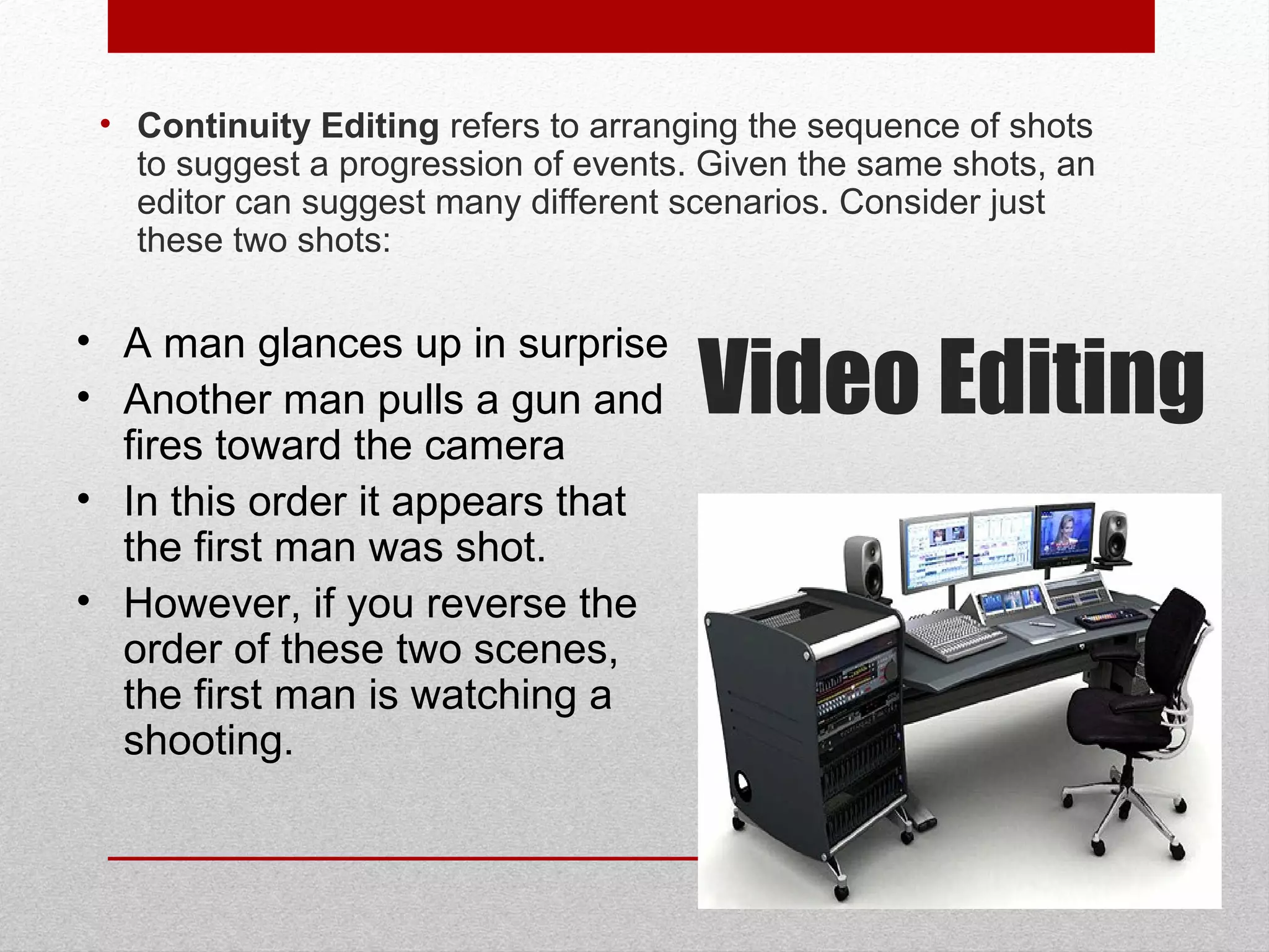 • Continuity Editing refers to arranging the sequence of shots
to suggest a progression of events. Given the same shots, an
editor can suggest many different scenarios. Consider just
these two shots:
• A man glances up in surprise
• Another man pulls a gun and
fires toward the camera
• In this order it appears that
the first man was shot.
• However, if you reverse the
order of these two scenes,
the first man is watching a
shooting.
Video Editing
 