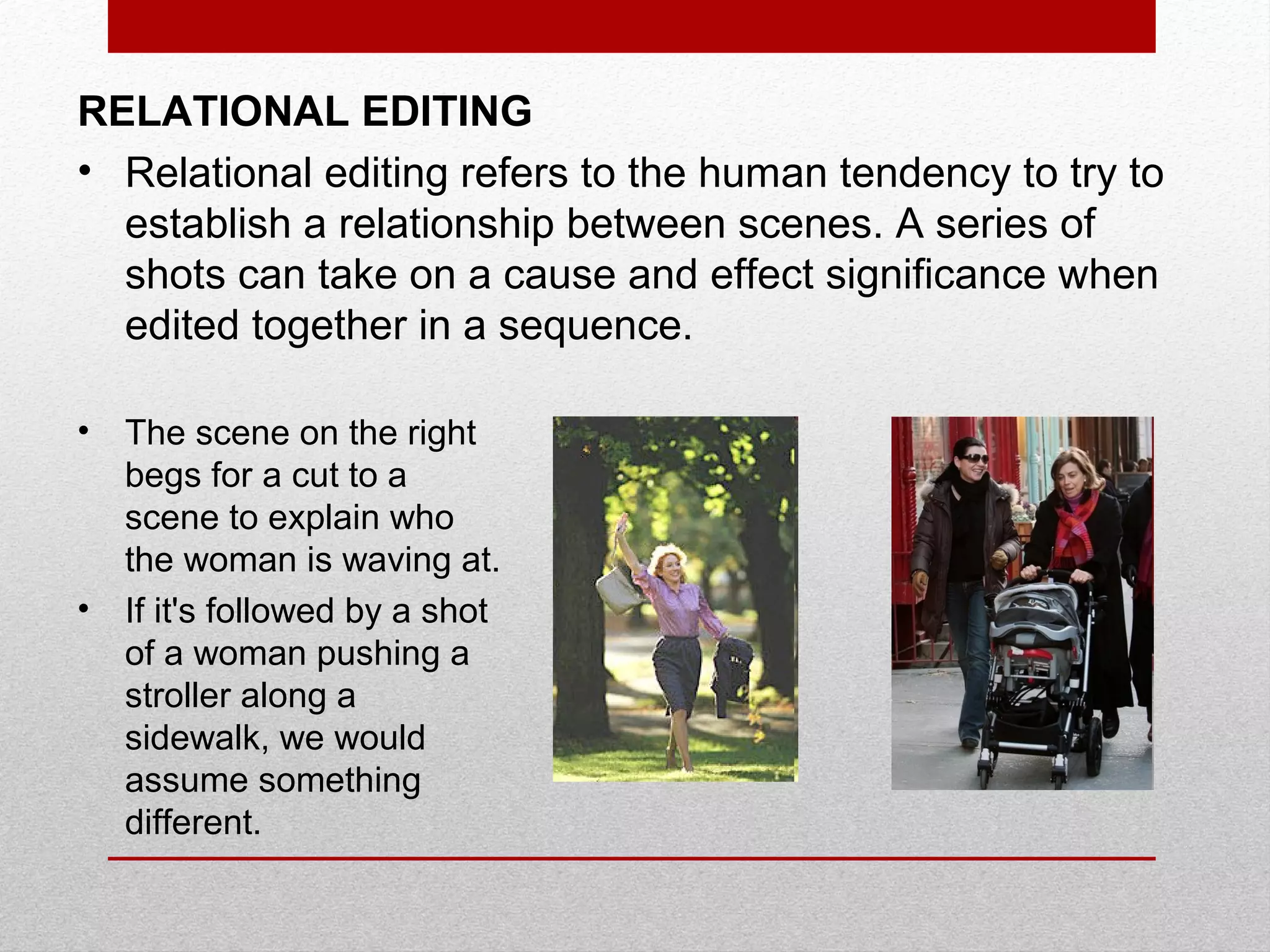 RELATIONAL EDITING
• Relational editing refers to the human tendency to try to
establish a relationship between scenes. A series of
shots can take on a cause and effect significance when
edited together in a sequence.
• The scene on the right
begs for a cut to a
scene to explain who
the woman is waving at.
• If it's followed by a shot
of a woman pushing a
stroller along a
sidewalk, we would
assume something
different.
 