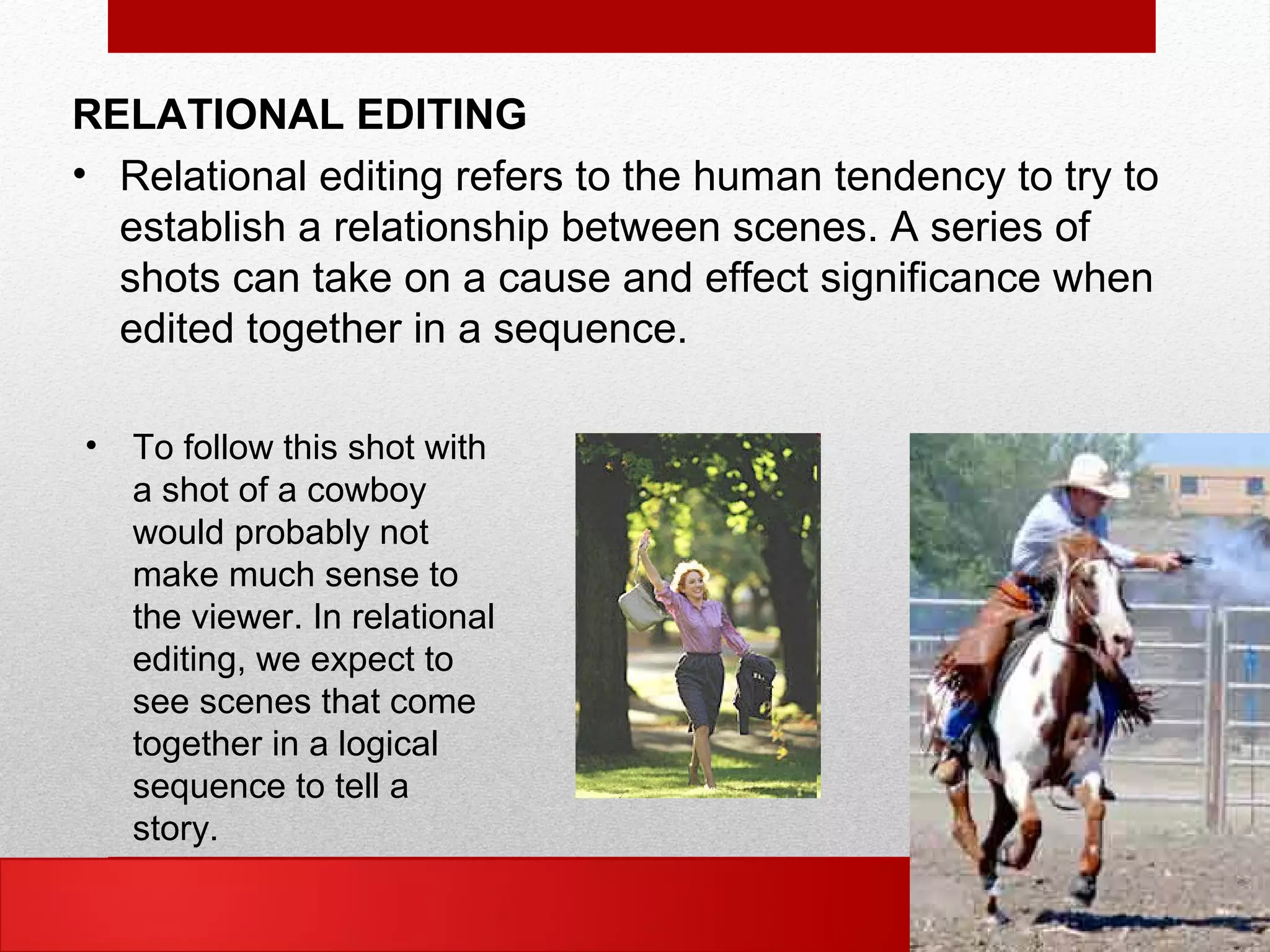 RELATIONAL EDITING
• Relational editing refers to the human tendency to try to
establish a relationship between scenes. A series of
shots can take on a cause and effect significance when
edited together in a sequence.
• To follow this shot with
a shot of a cowboy
would probably not
make much sense to
the viewer. In relational
editing, we expect to
see scenes that come
together in a logical
sequence to tell a
story.
 