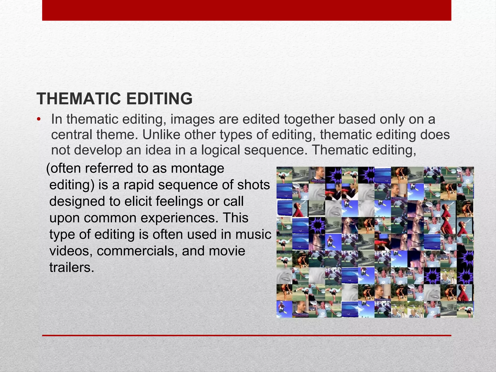 THEMATIC EDITING
• In thematic editing, images are edited together based only on a
central theme. Unlike other types of editing, thematic editing does
not develop an idea in a logical sequence. Thematic editing,
(often referred to as montage
editing) is a rapid sequence of shots
designed to elicit feelings or call
upon common experiences. This
type of editing is often used in music
videos, commercials, and movie
trailers.
 