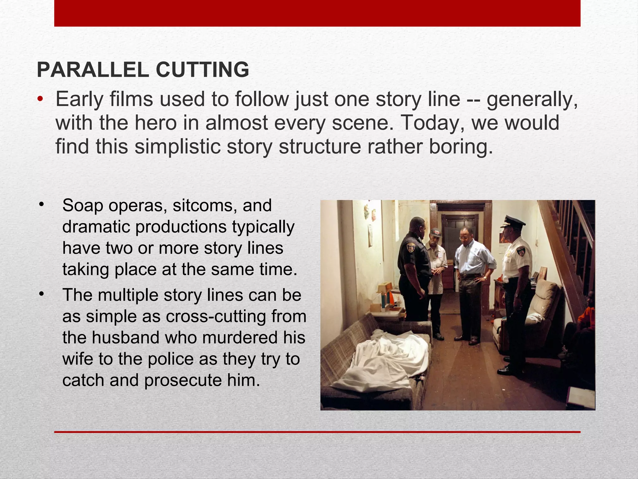 PARALLEL CUTTING
• Early films used to follow just one story line -- generally,
with the hero in almost every scene. Today, we would
find this simplistic story structure rather boring.
• Soap operas, sitcoms, and
dramatic productions typically
have two or more story lines
taking place at the same time.
• The multiple story lines can be
as simple as cross-cutting from
the husband who murdered his
wife to the police as they try to
catch and prosecute him.
 