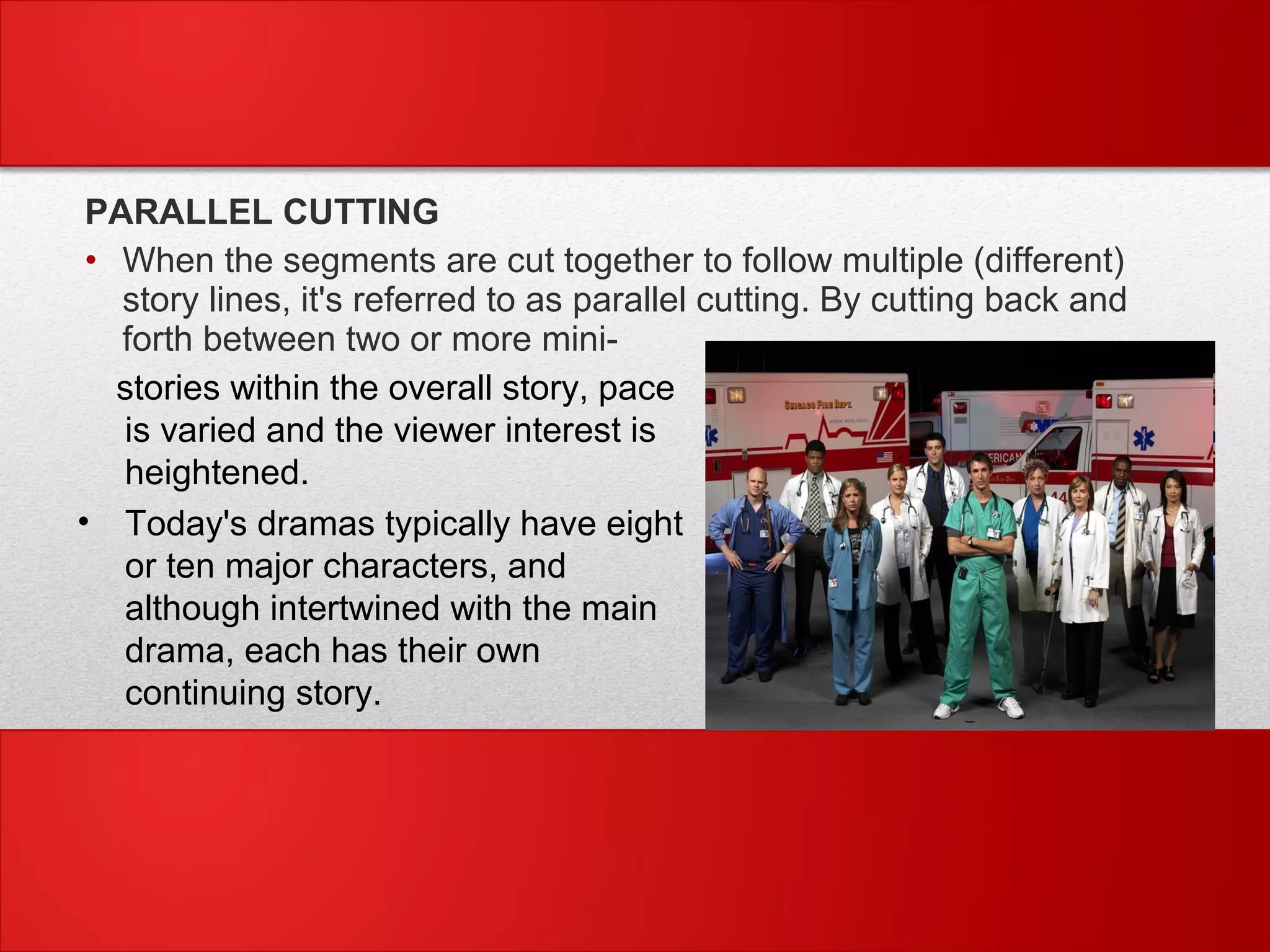 PARALLEL CUTTING
• When the segments are cut together to follow multiple (different)
story lines, it's referred to as parallel cutting. By cutting back and
forth between two or more mini-
stories within the overall story, pace
is varied and the viewer interest is
heightened.
• Today's dramas typically have eight
or ten major characters, and
although intertwined with the main
drama, each has their own
continuing story.
 