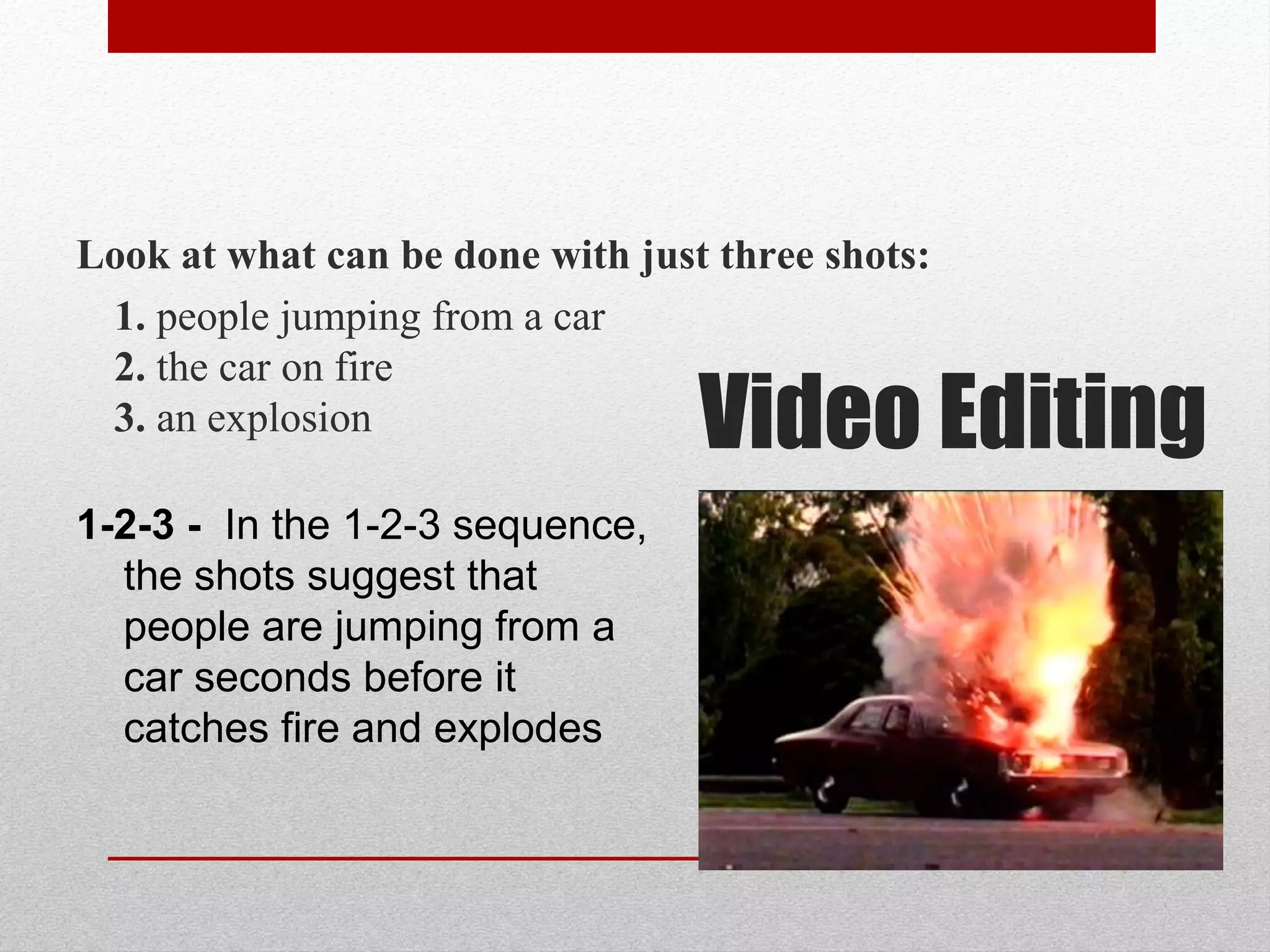 Video Editing
Look at what can be done with just three shots:
1. people jumping from a car
2. the car on fire
3. an explosion
1-2-3 - In the 1-2-3 sequence,
the shots suggest that
people are jumping from a
car seconds before it
catches fire and explodes
 