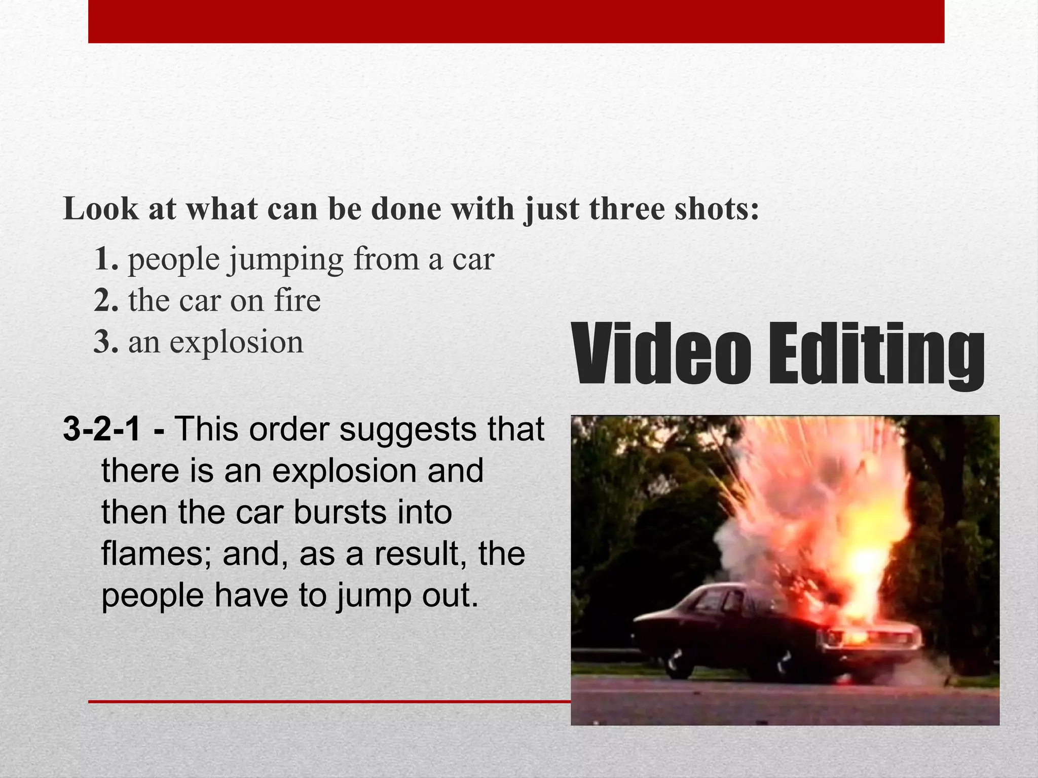 Look at what can be done with just three shots:
1. people jumping from a car
2. the car on fire
3. an explosion
3-2-1 - This order suggests that
there is an explosion and
then the car bursts into
flames; and, as a result, the
people have to jump out.
Video Editing
 