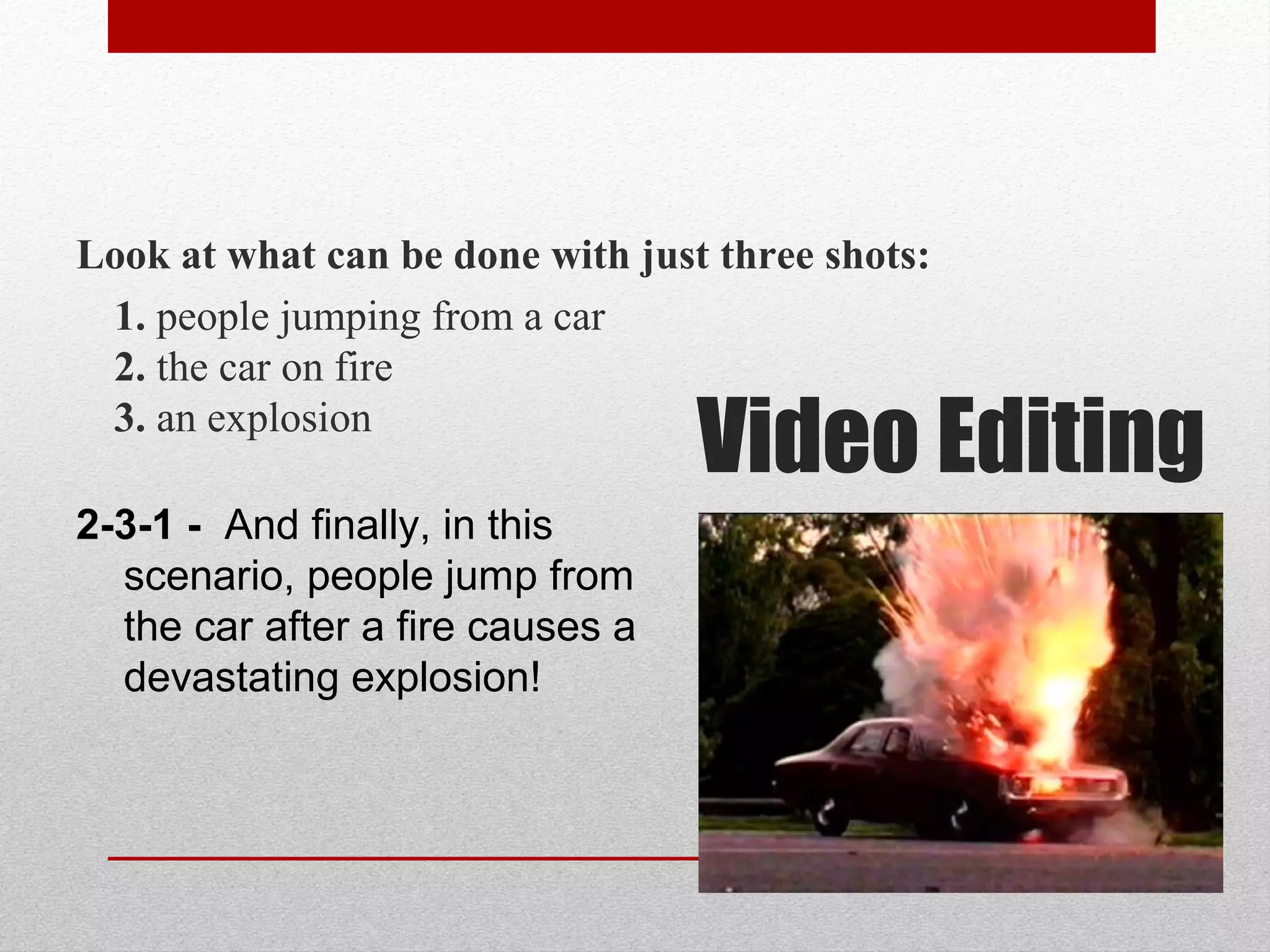 Look at what can be done with just three shots:
1. people jumping from a car
2. the car on fire
3. an explosion
2-3-1 - And finally, in this
scenario, people jump from
the car after a fire causes a
devastating explosion!
Video Editing
 