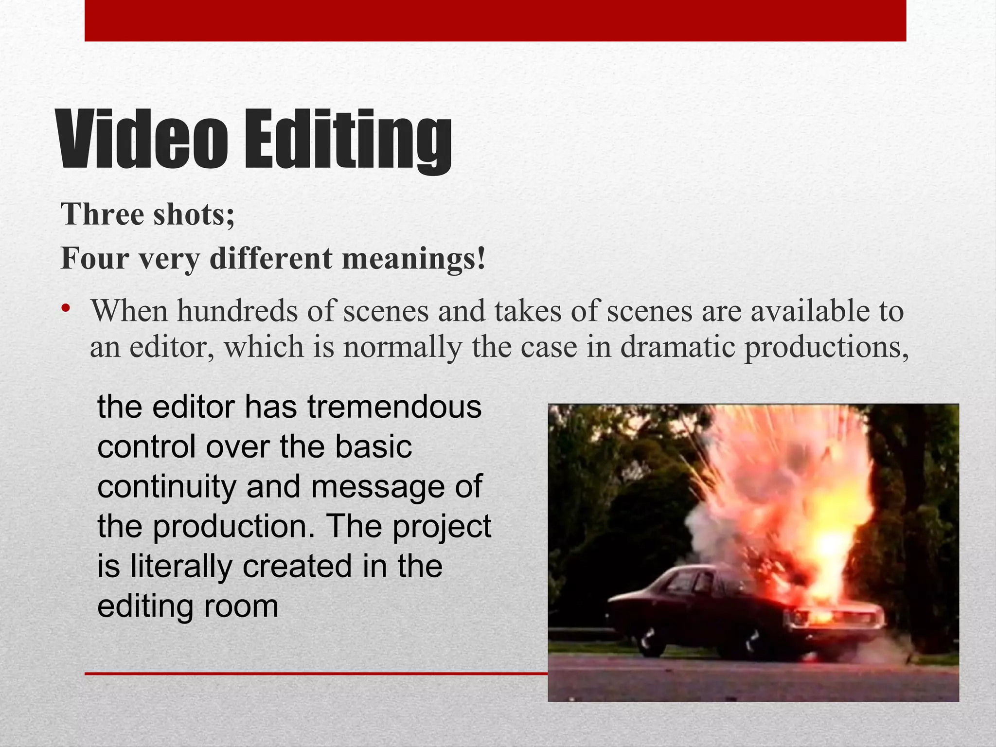 Three shots;
Four very different meanings!
• When hundreds of scenes and takes of scenes are available to
an editor, which is normally the case in dramatic productions,
the editor has tremendous
control over the basic
continuity and message of
the production. The project
is literally created in the
editing room
Video Editing
 