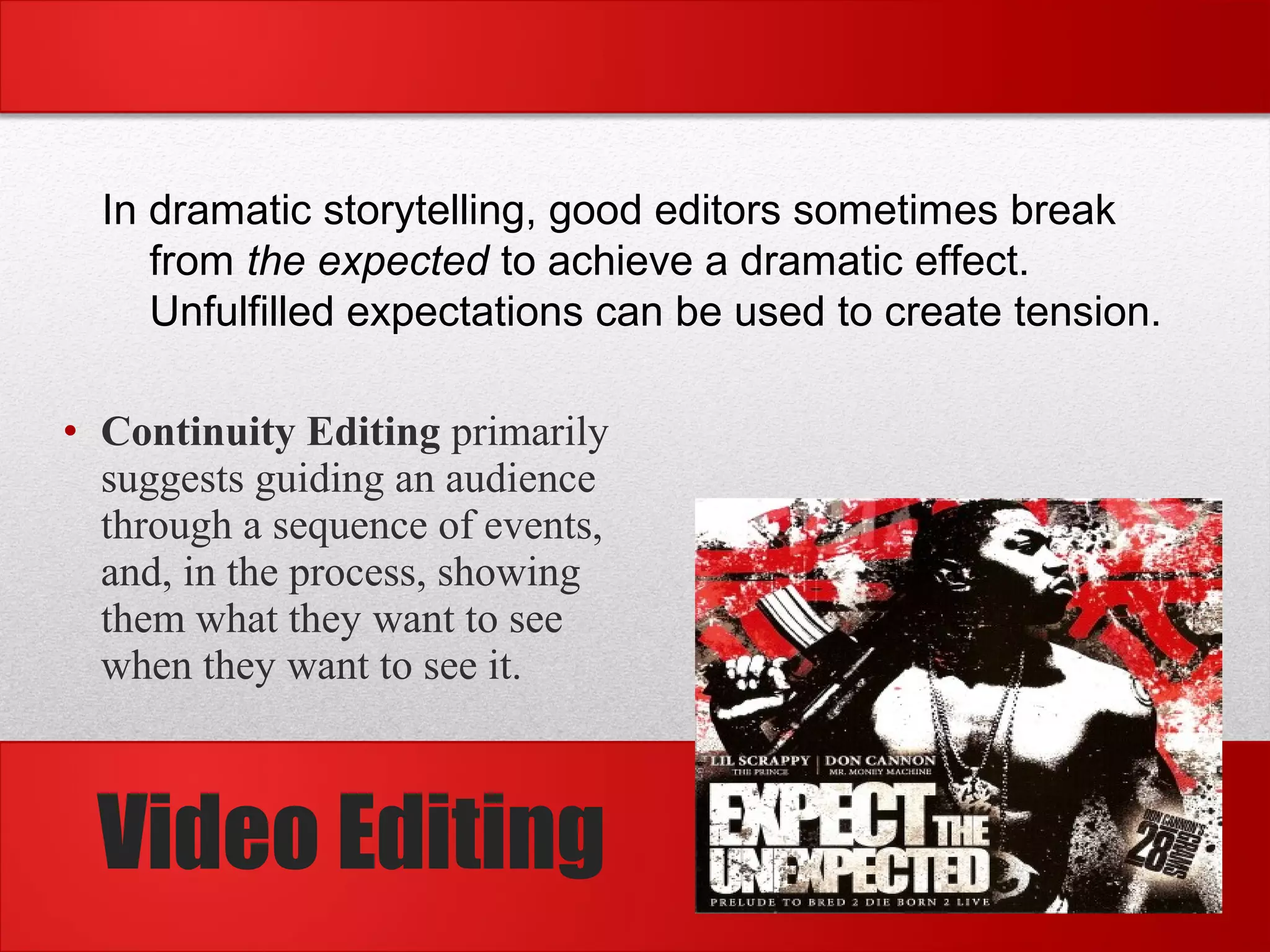 • Continuity Editing primarily
suggests guiding an audience
through a sequence of events,
and, in the process, showing
them what they want to see
when they want to see it.
In dramatic storytelling, good editors sometimes break
from the expected to achieve a dramatic effect.
Unfulfilled expectations can be used to create tension.
Video Editing
 
