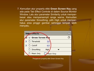 7. Kemudian atur property efek Green Screen Key yang
ada pada Tab Effect Controls di dalam Source Monitor
Window. Lalu atur parameter Similarity untuk memper-
besar atau mempersempit range warna. Kemudian
atur parameter Smoothing, pilih High untuk memper-
halus area pinggir gambar sehingga tampak lebih
menyatu.
Pengaturan property efek Green Screen Key
 