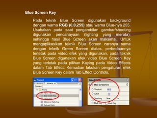Blue Screen Key
Pada teknik Blue Screen digunakan background
dengan warna RGB (0,0,255) atau warna Blue-nya 255.
Usahakan pada saat pengambilan gambar/shooting
digunakan pencahayaan (lighting yang merata),
sehingga hasil Blue Screen akan maksimal. Untuk
mengaplikasikan teknik Blue Screen caranya sama
dengan teknik Green Screen diatas, perbedaannya
terletak pada video efek yang digunakan, pada teknik
Blue Screen digunakan efek video Blue Screen Key
yang terletak pada pilihan Keying pada Video Effects
dalam Tab Effect. Kemudian lakukan pengaturan efek
Blue Screen Key dalam Tab Effect Controls.
 