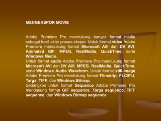 MENGEKSPOR MOVIE
Adobe Premiere Pro mendukung banyak format media
sebagai hasil akhir proses ekspor. Untuk format video Adobe
Premiere mendukung format Microsoft AVI dan DV AVI,
Animated GIF, MPEG, RealMedia, QuickTime, serta
Windows Media.
Untuk format audio Adobe Premiere Pro mendukung format
Microsoft AVI dan DV AVI, MPEG, RealMedia, QuickTime,
serta Windows Audio Waveform. Untuk format still-image
Adobe Premiere Pro mendukung format Filmstrip, FLC/FLI,
Targa, TIFF, dan Windows Bitmap.
Sedangkan untuk format Sequence Adobe Premiere Pro
mendukung format GIF sequence, Targa sequence, TIFF
sequence, dan Windows Bitmap sequence.
 