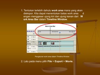 1. Tentukan terlebih dahulu work area mana yang akan
diekspor. Kita dapat menentukan batas work area d
engan menggeser ujung kiri dan ujung kanan dari W
ork Area Bar dalam Timeline Window.
Pengaturan work area dalam Timeline Window
2. Lalu pada menu pilih File > Export > Movie.
 