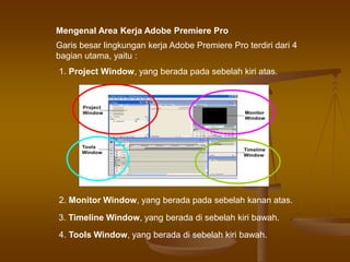 Garis besar lingkungan kerja Adobe Premiere Pro terdiri dari 4
bagian utama, yaitu :
4. Tools Window, yang berada di sebelah kiri bawah.
Mengenal Area Kerja Adobe Premiere Pro
1. Project Window, yang berada pada sebelah kiri atas.
2. Monitor Window, yang berada pada sebelah kanan atas.
3. Timeline Window, yang berada di sebelah kiri bawah.
 