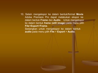 10. Selain mengekspor ke dalam bentuk/format Movie
Adobe Premiere Pro dapat melakukan ekspor ke
dalam bentuk Frame dan Audio. Untuk mengekspor
ke dalam bentuk frame (still image) pada menu pilih
File>Export>Frame.
Sedangkan untuk mengekspor ke dalam bentuk
audio pada menu pilih File > Export > Audio.
 