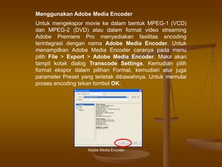Menggunakan Adobe Media Encoder
Untuk mengekspor movie ke dalam bentuk MPEG-1 (VCD)
dan MPEG-2 (DVD) atau dalam format video streaming
Adobe Premiere Pro menyediakan fasilitas encoding
terintegrasi dengan nama Adobe Media Encoder. Untuk
menampilkan Adobe Media Encoder caranya pada menu
pilih File > Export > Adobe Media Encoder. Maka akan
tampil kotak dialog Transcode Settings. Kemudian pilih
format ekspor dalam pilihan Format, kemudian atur juga
parameter Preset yang terletak dibawahnya. Untuk memulai
proses encoding tekan tombol OK.
Adobe Media Encoder
 