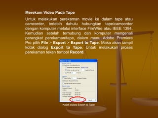 Merekam Video Pada Tape
Untuk melakukan perekaman movie ke dalam tape atau
camcorder, terlebih dahulu hubungkan tape/camcorder
dengan komputer melalui interface FireWire atau IEEE 1394.
Kemudian setelah terhubung dan komputer mengenali
perangkat perekaman/tape, dalam menu Adobe Premiere
Pro pilih File > Export > Export to Tape. Maka akan tampil
kotak dialog Export to Tape. Untuk melakukan proses
perekaman tekan tombol Record.
Kotak dialog Export to Tape
 