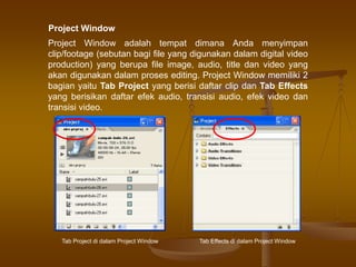 Project Window adalah tempat dimana Anda menyimpan
clip/footage (sebutan bagi file yang digunakan dalam digital video
production) yang berupa file image, audio, title dan video yang
akan digunakan dalam proses editing. Project Window memiliki 2
bagian yaitu Tab Project yang berisi daftar clip dan Tab Effects
yang berisikan daftar efek audio, transisi audio, efek video dan
transisi video.
Tab Project di dalam Project Window Tab Effects di dalam Project Window
Project Window
 