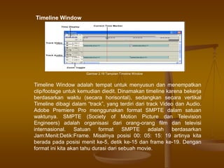Timeline Window adalah tempat untuk menyusun dan menempatkan
clip/footage untuk kemudian diedit. Dinamakan timeline karena bekerja
berdasarkan waktu (secara horisontal), sedangkan secara vertikal
Timeline dibagi dalam “track”, yang terdiri dari track Video dan Audio.
Adobe Premiere Pro menggunakan format SMPTE dalam satuan
waktunya. SMPTE (Society of Motion Picture dan Television
Engineers) adalah organisasi dari orang-orang film dan televisi
internasional. Satuan format SMPTE adalah berdasarkan
Jam:Menit:Detik:Frame. Misalnya posisi 00: 05: 15: 19 artinya kita
berada pada posisi menit ke-5, detik ke-15 dan frame ke-19. Dengan
format ini kita akan tahu durasi dari sebuah movie.
Gambar 2.19 Tampilan Timeline Window
Timeline Window
 