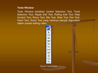 Tools Window berisikan tombol Selection Tool, Track
Selection Tool, Ripple Edit Tool, Rolling Edit Tool, Rate
Scratch Tool, Razor Tool, Slip Tool, Slide Tool, Pen Tool,
Hand Tool, Zoom Tool yang nantinya banyak digunakan
dalam proses editing video.
Tampilan Tools Window
Tools Window
 