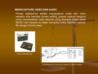 MENGCAPTURE VIDEO DAN AUDIO
Proses selanjutnya adalah mengcapture audio dan video
sebelum kita memulai proses editing, proses capture berguna
untuk memindahkan hasil rekaman yang disimpan dalam kaset
MiniDV dari kamera ke dalam komputer untuk dijadikan sebuah
file dengan format video.
Kaset Video Mini DV
Konektivitas DV Camcorder dengan PC lewat FireWire
 