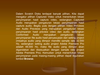 Dalam Scratch Disks terdapat banyak pilihan, Kita dapat
mengatur pilihan Captured Video untuk menentukan lokasi
penyimpanan hasil capture video, sedangkan Captured
Audio merupakan pengaturan lokasi penyimpanan hasil
capture audio. Begitu pula dengan pilihan Video Previews
dan Audio Previews yang merupakan pengaturan lokasi
penyimpanan hasil preview video dan audio, sedangkan
Conformed Audio merupakan pengaturan lokasi
penyimpanan file audio hasil penyesuaian dari setting project
(misalnya audio yang diimpor memiliki sample rate 32.000
Hz, sedangkan setting audio project Adobe Premiere Pro
adalah 48.000 Hz, maka file audio yang diimpor akan
digandakan dan disesuaikan dengan sample rate project
Adobe Premiere Pro). Kemudian untuk menentukan lokasi
penyimpanan pada masing-masing pilihan dapat digunakan
tombol Browse.
 