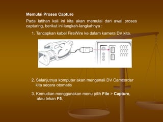 Memulai Proses Capture
Pada latihan kali ini kita akan memulai dari awal proses
capturing, berikut ini langkah-langkahnya :
1. Tancapkan kabel FireWire ke dalam kamera DV kita.
2. Selanjutnya komputer akan mengenali DV Camcorder
kita secara otomatis
3. Kemudian menggunakan menu pilih File > Capture,
atau tekan F5.
 