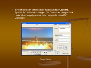 Window Capture
4. Setelah itu akan tampil kotak dialog window Capture.
Apabila PC terkoneksi dengan DV Camcoder dengan baik
maka akan tampil gambar video yang ada pada DV
Camcoder
 
