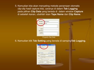 5. Kemudian kita akan menyeting metode penamaan otomatis
clip-clip hasil capture kita, caranya di dalam Tab Logging
pada pilihan Clip Data yang berada di dalam window Capture
di sebelah kanan, ubahlah isian Tape Name dan Clip Name.
Property Clip Data
6. Kemudian klik Tab Setting yang berada di sampingTab Logging.
 
