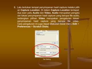 6. Lalu tentukan tempat penyimpanan hasil capture melalui pilih
an Capture Location. Di dalam Capture Location terdapat
dua isian yaitu Audio dan Video, Audio merupakan pengatu
ran lokasi penyimpanan hasil capture yang berupa file audio,
sedangkan pilihan Video merupakan pengaturan lokasi
penyimpanan hasil capture yang berupa file video.
Cara pengaturan ini juga dapat dilakukan lewat menu Edit >
Preferences > Scratch Disks.
Tab Setting
 
