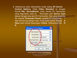 8. Selanjutnya akan ditampilkan kotak dialog DV Device
Control Options. Pada Video Standard isi dengan
format PAL. DeviceBrand, untuk merek DV Camcorder
yang digunakan saat ini. Kemudian pilih Device Type
sesuai dengan tipe dari DV Camcorder. Dan yang terakhirp
ilih metode Timecode Format. Apabila DV Camcorder t
elah terhubung dengan baik, maka pada pilihan Check S
tatus akan tampil keterangan Online. Selanjutnya klik O
K.
Kotak Dialog DV Device Control Options
 