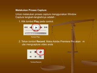 Untuk melakukan proses capture menggunakan Window
Capture langkah-langkahnya adalah :
1. Klik tombol Play pada control.
Tombol Play
Tombol Record
2. Tekan tombol Record. Maka Adobe Premiere Pro akan m
ulai mengcapture video anda
Melakukan Proses Capture
 