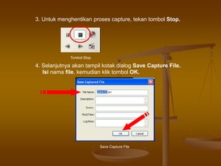 3. Untuk menghentikan proses capture, tekan tombol Stop.
Tombol Stop
4. Selanjutnya akan tampil kotak dialog Save Capture File.
Isi nama file, kemudian klik tombol OK.
Save Capture File
 