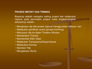 PROSES IMPORT DAN TRIMING
Biasanya setelah mengatur setting project dan melakukan
capture pada permulaan project maka langkah-langkah
selanjutnya adalah :
• Mengimpor clip bila proses capture menggunakan sofware lain
• Melakukan pemilihan scene (proses trimming)
• Menyusun clip ke dalam Timeline Window
• Memberikan Transisi
• Memberikan Efek Video
• Melakukan Transparansi/Superimpose
• Melakukan Animasi
• Memberi Title
• Mengekspor Movie
 