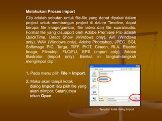 Clip adalah sebutan untuk file-file yang dapat dipakai dalam
project untuk membangun project di dalam Timeline, dapat
berupa file image/gambar, file video dan file suara/audio.
Format file yang disupport oleh Adobe Premiere Pro adalah
QuickTime, Direct Show (Windows only), AVI (Windows
only), WAV (Windows only), Adobe Photoshop, JPEG, SGI,
Softimage PIC, Targa, TIFF, PICT, Cineon, RLA, Electric
Image, Filmstrip, FLC/FLI, EPS (import only), Adobe
Illustrator (import only). Berikut ini langkah-langkah
mengimpor clip :
1. Pada menu pilih File > Import.
2. Maka akan tampil kotak
dialog Import lalu pilih file yang
akan diimpor. Selanjutnya
tekan Open.
Tampilan kotak dialog Import
Melakukan Proses Import
 