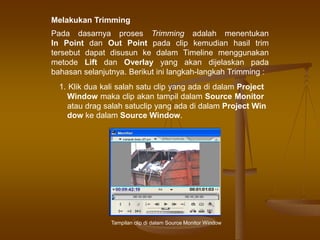 Melakukan Trimming
Pada dasarnya proses Trimming adalah menentukan
In Point dan Out Point pada clip kemudian hasil trim
tersebut dapat disusun ke dalam Timeline menggunakan
metode Lift dan Overlay yang akan dijelaskan pada
bahasan selanjutnya. Berikut ini langkah-langkah Trimming :
1. Klik dua kali salah satu clip yang ada di dalam Project
Window maka clip akan tampil dalam Source Monitor
atau drag salah satuclip yang ada di dalam Project Win
dow ke dalam Source Window.
Tampilan clip di dalam Source Monitor Window
 