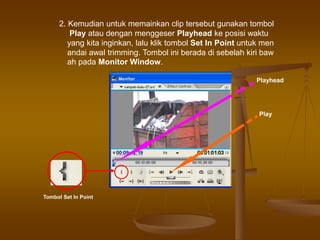 2. Kemudian untuk memainkan clip tersebut gunakan tombol
Play atau dengan menggeser Playhead ke posisi waktu
yang kita inginkan, lalu klik tombol Set In Point untuk men
andai awal trimming. Tombol ini berada di sebelah kiri baw
ah pada Monitor Window.
Tombol Set In Point
Play
Playhead
 