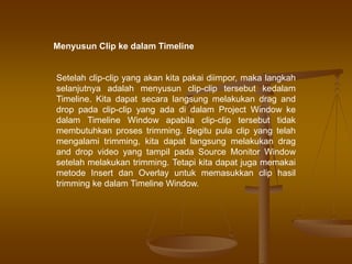 Menyusun Clip ke dalam Timeline
Setelah clip-clip yang akan kita pakai diimpor, maka langkah
selanjutnya adalah menyusun clip-clip tersebut kedalam
Timeline. Kita dapat secara langsung melakukan drag and
drop pada clip-clip yang ada di dalam Project Window ke
dalam Timeline Window apabila clip-clip tersebut tidak
membutuhkan proses trimming. Begitu pula clip yang telah
mengalami trimming, kita dapat langsung melakukan drag
and drop video yang tampil pada Source Monitor Window
setelah melakukan trimming. Tetapi kita dapat juga memakai
metode Insert dan Overlay untuk memasukkan clip hasil
trimming ke dalam Timeline Window.
 
