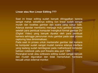 Saat ini linear editing sudah banyak ditinggalkan karena
sangat mahal, sebaliknya editing non linear sudah sangat
murah dan kwalitas gambar dan suara yang cukup baik.
Adanya standar membantu menjaga mutu gambar terutama
setelah para pembuat komputer mengikuti format gambar DV
(Digital Video) yang banyak dipakai oleh para pembuat
kamera sehingga penurunan mutu gambar pada saat proses
capturing bisa diminimalisasi.
Pada saat ini proses untuk mentansfer gambar dari kamera
ke komputer sudah sangat mudah karena adanya interface
yang kadang sudah terintegrasi pada matherboard komputer
bahkan notebook yaitu port firewire atau port 1394.
Perangkat lunak atau sofeware editing sudah sangat banyak
dan mudah digunakan dan tidak memerlukan hardware
kecuali untuk external monitor.
Linear atau Non Linear Editing ???
 