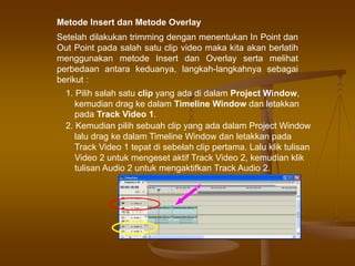Metode Insert dan Metode Overlay
Setelah dilakukan trimming dengan menentukan In Point dan
Out Point pada salah satu clip video maka kita akan berlatih
menggunakan metode Insert dan Overlay serta melihat
perbedaan antara keduanya, langkah-langkahnya sebagai
berikut :
1. Pilih salah satu clip yang ada di dalam Project Window,
kemudian drag ke dalam Timeline Window dan letakkan
pada Track Video 1.
2. Kemudian pilih sebuah clip yang ada dalam Project Window
lalu drag ke dalam Timeline Window dan letakkan pada
Track Video 1 tepat di sebelah clip pertama. Lalu klik tulisan
Video 2 untuk mengeset aktif Track Video 2, kemudian klik
tulisan Audio 2 untuk mengaktifkan Track Audio 2.
 