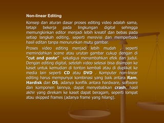 Konsep dan aturan dasar proses editing video adalah sama,
tetapi bekerja pada lingkungan digital sehingga
memungkinkan editor menjadi lebih kreatif dan bebas pada
setiap langkah editing, seperti merevisi dan memperbaiki
hasil editan tanpa menurunkan mutu gambar.
Proses video editing menjadi lebih mudah , seperti
memindahkan scene atau urutan gambar cukup dengan di
”cut and paste” sekaligus menambahkan efek dan judul.
Dengan editing digital, setelah video selesai bisa disimpan ke
kaset untuk kemudian di tonton kembali atau di duplikat ke
media lain seperti CD atau DVD . Komputer non-linear
editing harus mempunyai kombinasi yang baik antara Ram,
Hardisk dan OS, adanya konflik antara hardware, software
dan komponen lainnya, dapat menyebabkan crash, hasil
akhir yang direkam ke kaset dapat beragam, seperti lompat
atau skipped frames (adanya frame yang hilang).
Non-linear Editing
 
