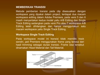 MEMBERIKAN TRANSISI
Metode pemberian transisi pada clip disesuaikan dengan
workspace yang dipakai dalam project, terdapat dua macam
workspace editing dalam Adobe Premiere, pada versi 5 dan 6
masih menyertakan kedua model yaitu A/B Editing dan Single
Track Editing sedangkan pada versi Pro atau 7 workspace A/B
Editing telah dihilangkan dan hanya menggunakan satu
macam workspace yaitu Single Track Editing.
Workspace Single Track Editing
Pada workspace model ini transisi tidak memiliki track
sendiri, jadi Premiere menggunakan frame yang tersisa dari
hasil trimming sebagai durasi transisi. Frame sisa tersebut
dinamakan Head Material dan Tail Material.
 