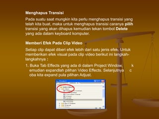 Menghapus Transisi
Pada suatu saat mungkin kita perlu menghapus transisi yang
telah kita buat, maka untuk menghapus transisi caranya pilih
transisi yang akan dihapus kemudian tekan tombol Delete
yang ada dalam keyboard komputer.
Memberi Efek Pada Clip Video
Setiap clip dapat diberi efek lebih dari satu jenis efek. Untuk
memberikan efek visual pada clip video berikut ini langkah-
langkahnya :
1. Buka Tab Effects yang ada di dalam Project Window, k
emudian expandlah pilihan Video Effects. Selanjutnya c
oba kita expand pula pilihan Adjust.
 