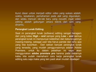 Kunci dasar untuk menjadi editor video yang sukses adalah
waktu, kesabaran, pemahaman pada alat yang digunakan,
dan selalu mencari ide-ide baru yang inovatif, ingat video
editing adalah gabungan antara teknik dan seni yang
dinamis.
Perangkat Lunak Editing
Saat ini perangkat lunak (sofware) editing sangat beragam
dari yang kelas High – end sampai yang Low – end semua
perangkat lunak ini mempunyai kelebihan dan kekurangannya
masing-masing, sebagai user kita harus pandai dan tahu apa
yang kita butuhkan. Dari sekian banyak perangkat lunak
yang tersedia, yang mudah penggunaannya adalah Adobe
Premiere, untuk itu dalam pelatihan ini saya akan
menggunakan adobe premiere pro karena pada dasarnya
kalau kita sudah memahami cara kerja perangkat lunak
editing satu saja maka yang lain pasti akan mudah dipelajari
 